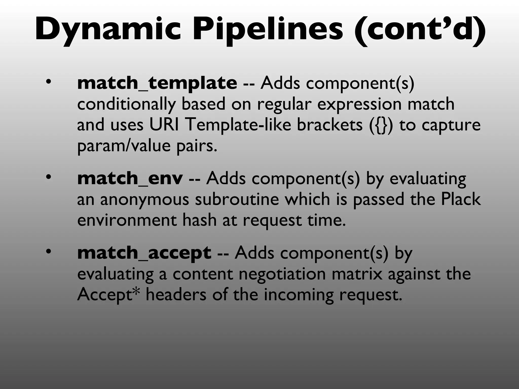 Dynamic Pipelines (cont’d)
•   match_template -- Adds component(s)
    conditionally based on regular expression match
    and uses URI Template-like brackets ({}) to capture
    param/value pairs.
•   match_env -- Adds component(s) by evaluating
    an anonymous subroutine which is passed the Plack
    environment hash at request time.
•   match_accept -- Adds component(s) by
    evaluating a content negotiation matrix against the
    Accept* headers of the incoming request.
 