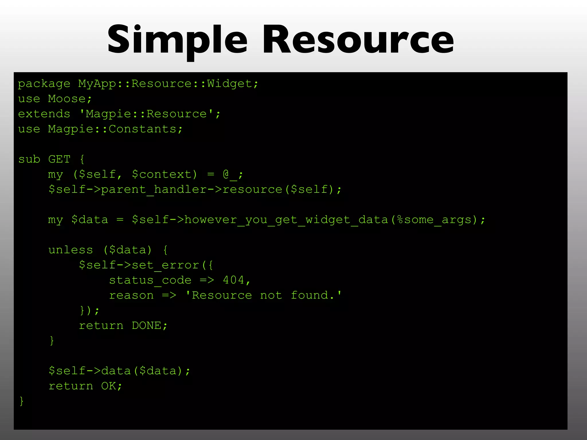 Simple Resource
package MyApp::Resource::Widget;
use Moose;
extends 'Magpie::Resource';
use Magpie::Constants;

sub GET {
    my ($self, $context) = @_;
    $self->parent_handler->resource($self);

    my $data = $self->however_you_get_widget_data(%some_args);

    unless ($data) {
        $self->set_error({
            status_code => 404,
            reason => 'Resource not found.'
        });
        return DONE;
    }

    $self->data($data);
    return OK;
}
 