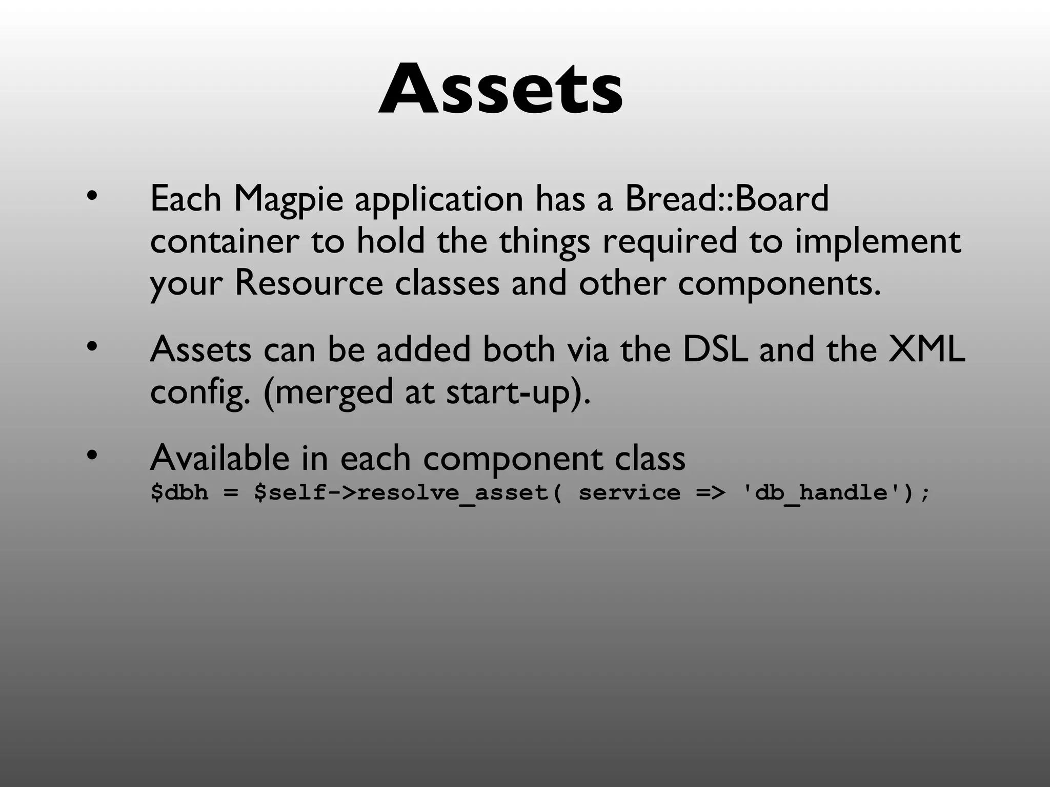 Assets
•   Each Magpie application has a Bread::Board
    container to hold the things required to implement
    your Resource classes and other components.
•   Assets can be added both via the DSL and the XML
    config. (merged at start-up).
•   Available in each component class
    $dbh = $self->resolve_asset( service => 'db_handle');
 
