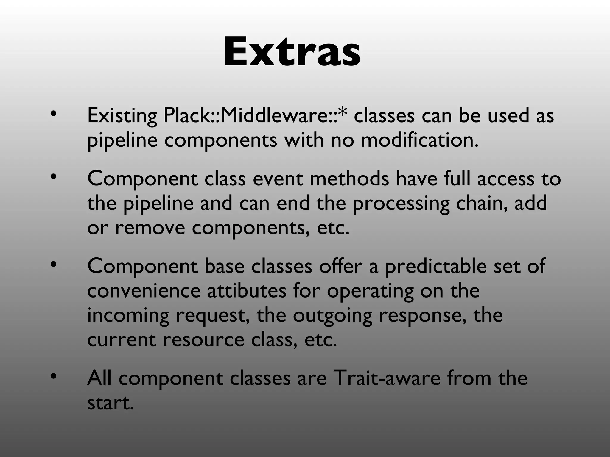Extras
•   Existing Plack::Middleware::* classes can be used as
    pipeline components with no modification.
•   Component class event methods have full access to
    the pipeline and can end the processing chain, add
    or remove components, etc.
•   Component base classes offer a predictable set of
    convenience attibutes for operating on the
    incoming request, the outgoing response, the
    current resource class, etc.
•   All component classes are Trait-aware from the
    start.
 
