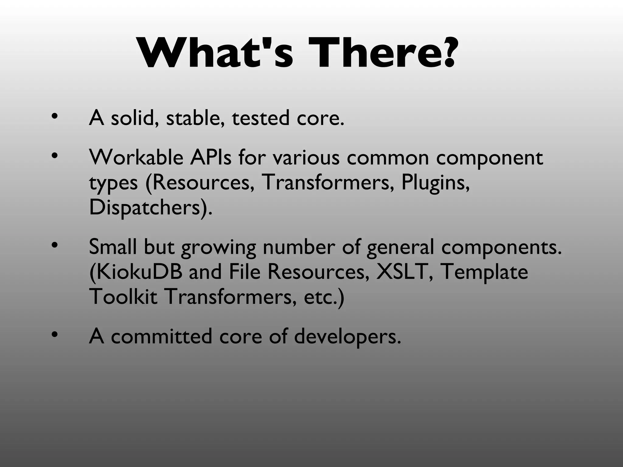 What's There?
•   A solid, stable, tested core.
•   Workable APIs for various common component
    types (Resources, Transformers, Plugins,
    Dispatchers).
•   Small but growing number of general components.
    (KiokuDB and File Resources, XSLT, Template
    Toolkit Transformers, etc.)
•   A committed core of developers.
 