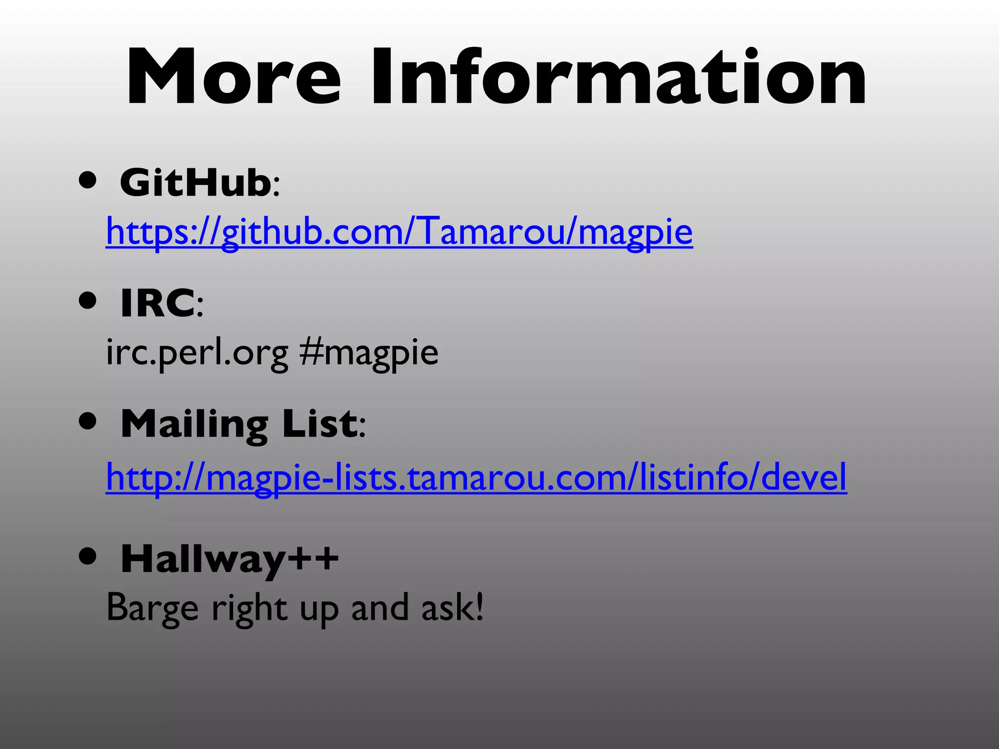 More Information
• GitHub:
 https://github.com/Tamarou/magpie
• IRC:
 irc.perl.org #magpie
• Mailing List:
 http://magpie-lists.tamarou.com/listinfo/devel

• Hallway++
 Barge right up and ask!
 