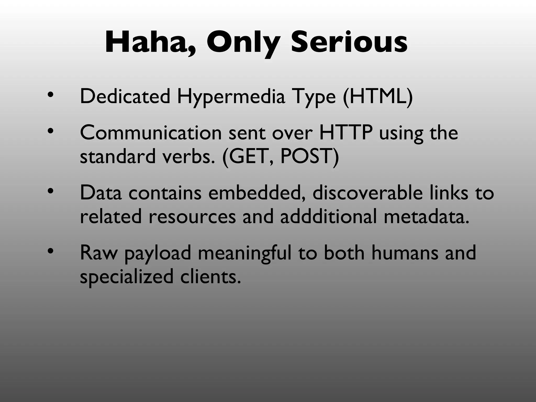 Haha, Only Serious
•   Dedicated Hypermedia Type (HTML)
•   Communication sent over HTTP using the
    standard verbs. (GET, POST)
•   Data contains embedded, discoverable links to
    related resources and addditional metadata.
•   Raw payload meaningful to both humans and
    specialized clients.
 