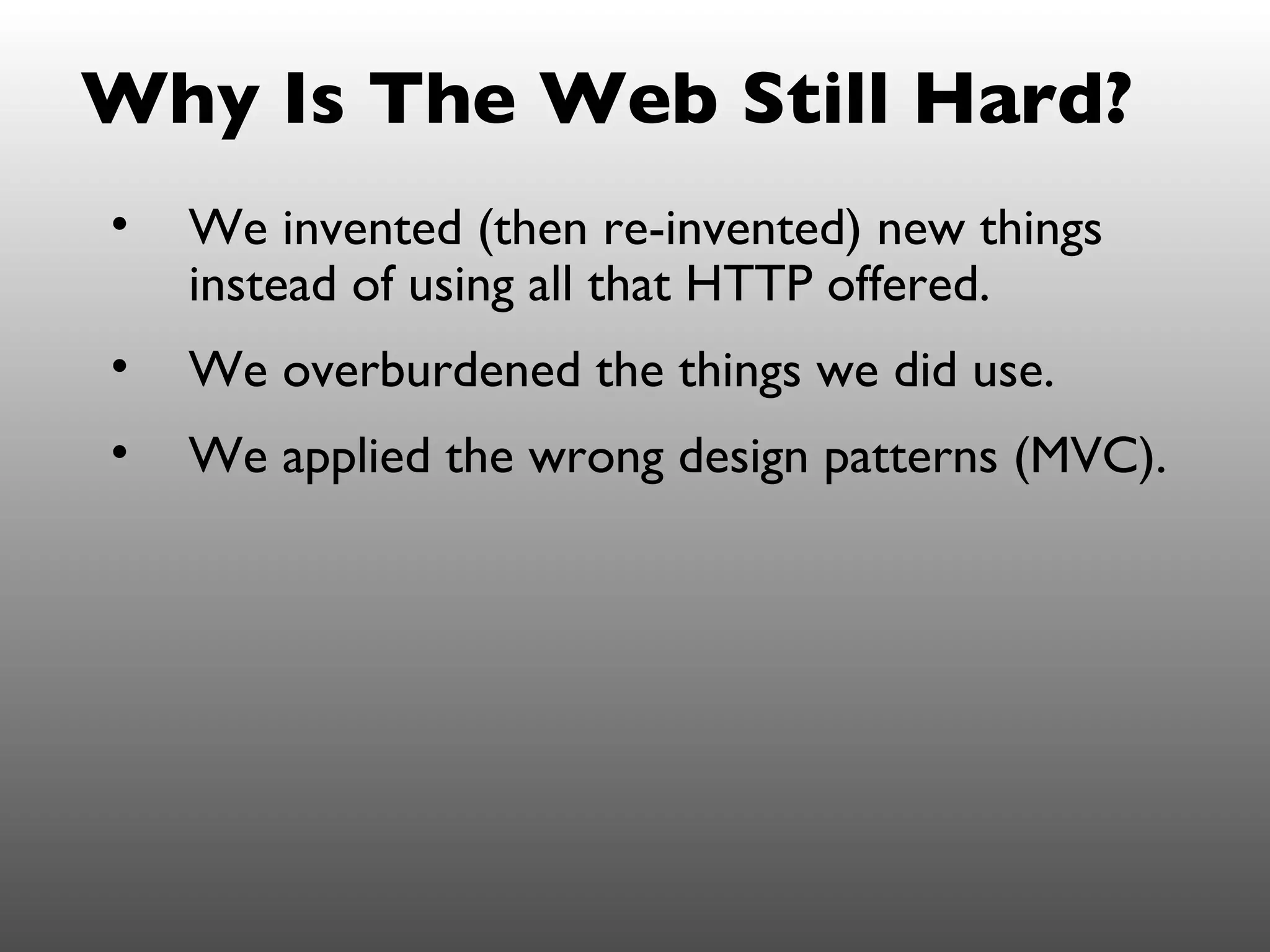 Why Is The Web Still Hard?
•   We invented (then re-invented) new things
    instead of using all that HTTP offered.
•   We overburdened the things we did use.
•   We applied the wrong design patterns (MVC).
 