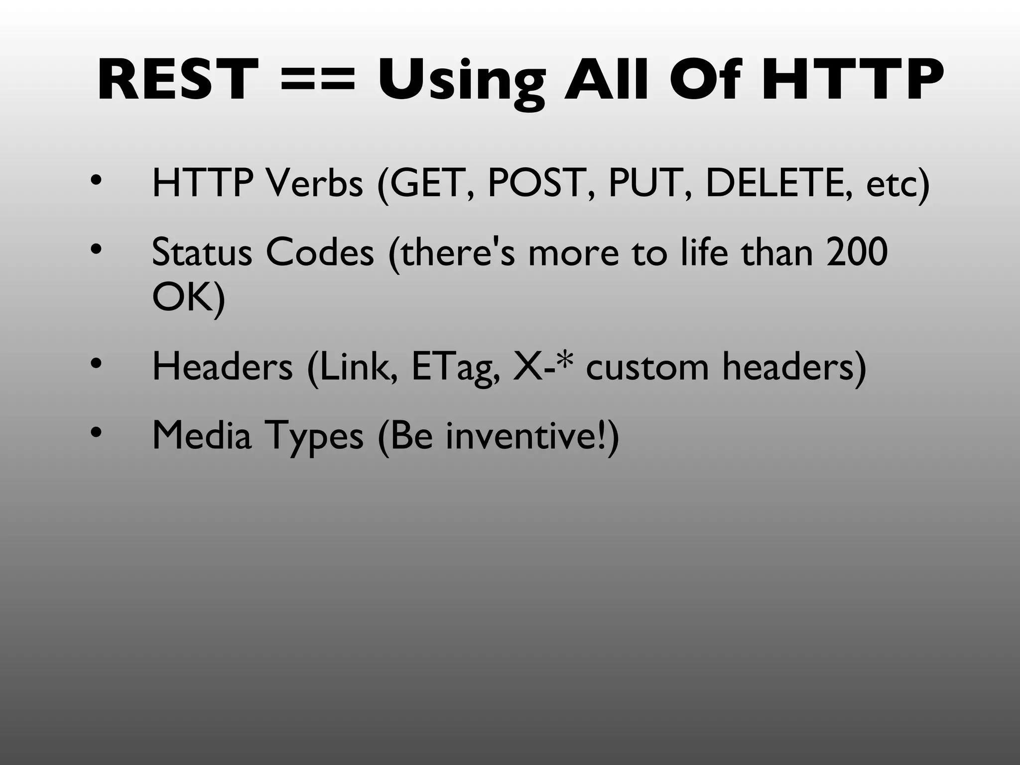 REST == Using All Of HTTP
•   HTTP Verbs (GET, POST, PUT, DELETE, etc)
•   Status Codes (there's more to life than 200
    OK)
•   Headers (Link, ETag, X-* custom headers)
•   Media Types (Be inventive!)
 