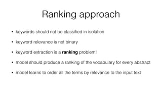 Ranking approach
• keywords should not be classiﬁed in isolation
• keyword relevance is not binary
• keyword extraction is a ranking problem!
• model should produce a ranking of the vocabulary for every abstract
• model learns to order all the terms by relevance to the input text
 