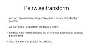 Pairwise transform
• we can represent a ranking problem as a binary classiﬁcation
problem
• we only need to transform the feature matrix
• the new input matrix contains the differences between all possible
pairs of rows
• classiﬁer learns to predict the ordering
 
