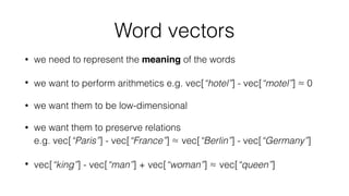 Word vectors
• we need to represent the meaning of the words
• we want to perform arithmetics e.g. vec[“hotel”] - vec[“motel”] ≈ 0
• we want them to be low-dimensional
• we want them to preserve relations  
e.g. vec[“Paris”] - vec[“France”] ≈ vec[“Berlin”] - vec[“Germany”]
• vec[“king”] - vec[“man”] + vec[“woman”] ≈ vec[“queen”]
 