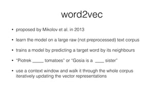 word2vec
• proposed by Mikolov et al. in 2013
• learn the model on a large raw (not preprocessed) text corpus
• trains a model by predicting a target word by its neighbours
• “Piotrek _____ tomatoes” or “Gosia is a ____ sister”
• use a context window and walk it through the whole corpus
iteratively updating the vector representations
 