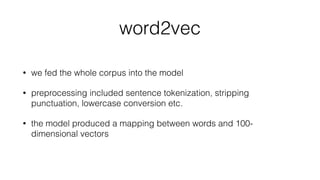 word2vec
• we fed the whole corpus into the model
• preprocessing included sentence tokenization, stripping
punctuation, lowercase conversion etc.
• the model produced a mapping between words and 100-
dimensional vectors
 