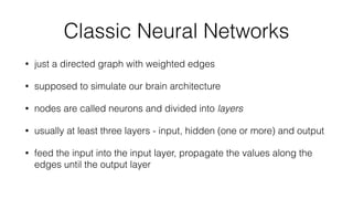 Classic Neural Networks
• just a directed graph with weighted edges
• supposed to simulate our brain architecture
• nodes are called neurons and divided into layers
• usually at least three layers - input, hidden (one or more) and output
• feed the input into the input layer, propagate the values along the
edges until the output layer
 