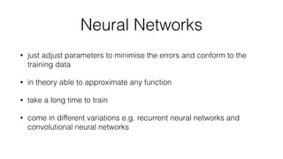 Neural Networks
• just adjust parameters to minimise the errors and conform to the
training data
• in theory able to approximate any function
• take a long time to train
• come in different variations e.g. recurrent neural networks and
convolutional neural networks
 