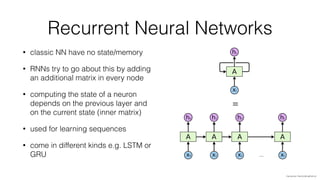 Recurrent Neural Networks
• classic NN have no state/memory
• RNNs try to go about this by adding
an additional matrix in every node
• computing the state of a neuron
depends on the previous layer and
on the current state (inner matrix)
• used for learning sequences
• come in different kinds e.g. LSTM or
GRU
=
img source: http://colah.github.io/
 