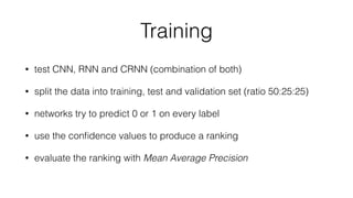 Training
• test CNN, RNN and CRNN (combination of both)
• split the data into training, test and validation set (ratio 50:25:25)
• networks try to predict 0 or 1 on every label
• use the conﬁdence values to produce a ranking
• evaluate the ranking with Mean Average Precision
 