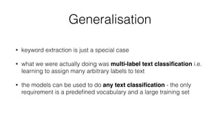 Generalisation
• keyword extraction is just a special case
• what we were actually doing was multi-label text classiﬁcation i.e.
learning to assign many arbitrary labels to text
• the models can be used to do any text classiﬁcation - the only
requirement is a predeﬁned vocabulary and a large training set
 