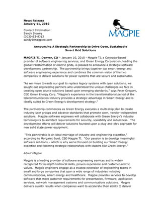 News Release
January 11, 2010

Contact Information:
Sandy Slowey
(303)453-8312
sandy@magpieti.com

       Announcing A Strategic Partnership to Drive Open, Sustainable
                          Smart Grid Solutions

MAGPIE TI, Denver, CO – January 10, 2010 - Magpie TI, a Colorado-based
provider of software engineering services, and Green Energy Corporation, leading the
global transformation of electric grids, is pleased to announce a strategic software
development partnership. The partnership brings together top smart energy and
software engineering experience and combines the common vision of the two
companies to deliver solutions for power systems that are secure and sustainable.

“As we move towards our goal to replace legacy systems with open solutions, we
sought out engineering partners who understood the unique challenges we face in
creating open source solutions based upon emerging standards,” says Peter Gregory,
CEO Green Energy Corp. “Magpie’s experience in the transformational period of the
telecommunication industry provides a strategic advantage in Smart Energy and is
ideally suited to Green Energy’s development strategy.”

The partnership commences as Green Energy executes a multi-step plan to create
industry user groups and advance standards that promote open, vendor-independent
solutions. Magpie software engineers will collaborate with Green Energy’s industry
technologists to architect requirements for security, scalability and robustness. The
development efforts will deliver solutions founded upon a plug-and-play approach for
new solid state power equipment.

 “This partnership is an ideal marriage of industry and engineering expertise,”
according to Margaret Burd, CEO Magpie TI. “Our passion is to develop meaningful
software solutions – which is why we’ve focused on building our Smart Energy
expertise and fostering strategic relationships with leaders like Green Energy.”

About Magpie

Magpie is a leading provider of software engineering services and is widely
recognized for in-depth technical skills, proven experience and customer-centric
values. Magpie engineers engage as a trusted extension of engineering teams in
small and large companies that span a wide range of industries including
communications, smart energy and healthcare. Magpie provides services to develop
software that meet customer requirements for presentation, firmware, application
services, network management systems and communications solutions. Magpie
delivers quality results when companies want to accelerate their ability to deliver
 