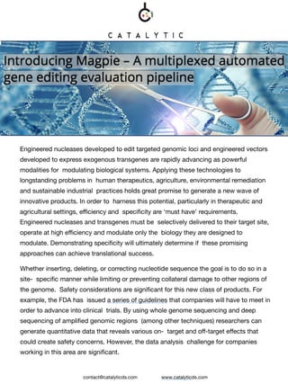 Engineered nucleases developed to edit targeted genomic loci and engineered vectors
developed to express exogenous transgenes are rapidly advancing as powerful
modalities for modulating biological systems. Applying these technologies to
longstanding problems in human therapeutics, agriculture, environmental remediation
and sustainable industrial practices holds great promise to generate a new wave of
innovative products. In order to harness this potential, particularly in therapeutic and
agricultural settings, efficiency and specificity are ‘must have’ requirements.
Engineered nucleases and transgenes must be selectively delivered to their target site,
operate at high efficiency and modulate only the biology they are designed to
modulate. Demonstrating specificity will ultimately determine if these promising
approaches can achieve translational success.
Whether inserting, deleting, or correcting nucleotide sequence the goal is to do so in a
site- specific manner while limiting or preventing collateral damage to other regions of
the genome. Safety considerations are significant for this new class of products. For
example, the FDA has issued a series of guidelines that companies will have to meet in
order to advance into clinical trials. By using whole genome sequencing and deep
sequencing of amplified genomic regions (among other techniques) researchers can
generate quantitative data that reveals various on- target and off-target effects that
could create safety concerns. However, the data analysis challenge for companies
working in this area are significant.
contact@catalyticds.com www.catalyticds.com
 
