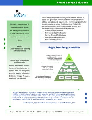 Smart Energy Solutions




                                                             Smart Energy companies are facing unprecedented demand to
                                                             create next generation, software-controlled solutions that must
                                                             address a broad span of requirements—from managing distributed
 Magpie is a leading provider of                             energy resources to putting the intelligence in the last mile.
                                                             Magpie can help with our unique knowledge of Smart Grid
 software engineering services
                                                             solutions built upon deep technical experience in:
 and is widely recognized for our                             • Communications Protocols
 in-depth technical skills, proven
                                                              • Firmware and Control Systems
                                                              • Service Oriented Architectures
experience and customer-centric                               • High Availability Deployments
              values.                                         • Rich Internet Applications



           Magpies:
Trusted professionals delivering
                                                                            Magpie Smart Energy Capabilities
      software excellence

                                                                        We help you realize your vision for
                                                                         timely, quality solutions by provid-
                                                                           ing advanced software skills and
                                                                            mature development processes.
 Software design and development
       capabilities including:

Energy Management Systems,                                  We posses domain knowl-
Home Area Networks, Demand Re-                                  edge that is specific to
                                                             creating Smart Grid solu-
sponse, Meter Data Management,
Advanced Metering Infrastructure,
Distributed Energy Resources,                 We specialize in software and firm-
                                              ware technology that collaboratively
Protocol and API Development                       integrates with your software.




     “Magpie has been an important partner as we increase communications between
     utilities and consumers with our TREE Platform. We look forward to furthering this
     partnership to ensure our technology continues to provide an informative and en-
     gaging user experience for both consumers and utility providers.”

                         Kent Dickson, Vice President of Engineering – Tendril Networks, Inc.




 Magpie - 12050 N Pecos Street, Suite 210 - Denver CO 80234 - sales@magpieti.com - 303.453.8380 - www.magpieti.com/smart-energy-practice
 