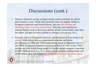 Discussions (cont.)
Universiti Malaysia Sarawak (UNIMAS)
• Neoteric-inheritors are the youngest among cohorts and they are still in
their formative years. While their personal values are largely similar to
Prospective-pursuers and Social-strivers, they are still learning and
inheriting things revolving around them. They pay more attention to
external factors, such as their peers and the present social trends, more than
the others, and thus are more gullible to changes (de Run & Ting, 2013).
• Personal values of Prospective-pursuers and Social-strivers are found to be
similar. While Social-strivers experienced economic and social
development in 1980s and 1990s before being struck by financial crisis in
late 1990s, Prospective-pursuers experienced financial crisis in late 1990s
and the recovery before being caught by another global economic downturn
in 2007-2008 (de Run & Ting, 2013). Other similar experiences in political and
social matters may well suggest the similarity of motivations within them.
 