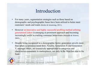 Introduction
Universiti Malaysia Sarawak (UNIMAS)
• For many years, segmentation strategies such as those based on
demographic and psychographic bases have been utilized to better meet
customers’ needs and wants (Kotler & Armstrong, 2011).
• However an innovative and highly successful profiling method utilizing
generational cohort is emerging as prominent approach and becoming
increasingly useful in tracking consumer behaviours (Meredith & Schewe,
2002).
• Despite being recognized as a demographic factor, generation unveils more
than what a population trend does. Notably, Generation X and Generation
Y, amongst others, are extensively appropriated to categorize and
characterize consumers in marketplaces, not only in the West but also in the
East.
 