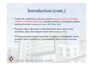 Introduction (cont.)
Universiti Malaysia Sarawak (UNIMAS)
• Despite the complexity in diverse societies, personal value is an evident
reflection of human behaviours, including attitudes, consumption patterns,
and actual actions (Kamakura & Novak; 1992; White, 2005).
• Personal value is described as individual belief about what is more
preferable, and is thus related to inner desire (Solomon, 2011).
• While generational cohort is generally accepted as a demographic factor,
personal value is regarded as a psychographic factor (Kotler & Armstrong,
2011).
 