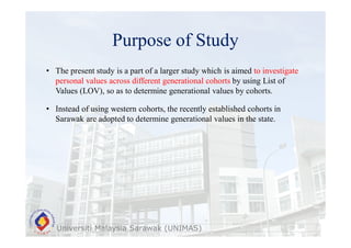 Purpose of Study
Universiti Malaysia Sarawak (UNIMAS)
• The present study is a part of a larger study which is aimed to investigate
personal values across different generational cohorts by using List of
Values (LOV), so as to determine generational values by cohorts.
• Instead of using western cohorts, the recently established cohorts in
Sarawak are adopted to determine generational values in the state.
 