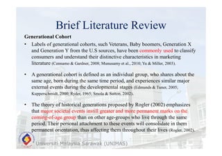 Brief Literature Review
Universiti Malaysia Sarawak (UNIMAS)
Generational Cohort
• Labels of generational cohorts, such Veterans, Baby boomers, Generation X
and Generation Y from the U.S sources, have been commonly used to classify
consumers and understand their distinctive characteristics in marketing
literature (Cennamo & Gardner, 2008; Munusamy et al., 2010; Yu & Miller, 2003).
• A generational cohort is defined as an individual group, who shares about the
same age, born during the same time period, and experiences similar major
external events during the developmental stages (Edmunds & Tuner, 2005;
Kupperschmidt, 2000; Ryder, 1965; Smola & Sutton, 2002).
• The theory of historical generations proposed by Rogler (2002) emphasizes
that major societal events instill greater and more permanent marks on the
coming-of-age group than on other age-groups who live through the same
period. Their personal attachment to these events will consolidate in them
permanent orientation, thus affecting them throughout their lives (Rogler, 2002).
 