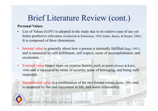 Brief Literature Review (cont.)
Universiti Malaysia Sarawak (UNIMAS)
Personal Values
• List of Values (LOV) is adopted in the study due to its relative ease of use yet
better predictive relevance (Goldsmith & Kilsheimer, 1993; Kahle, Beatty, & Homer, 1986).
It is composed of three dimensions.
• Internal value is generally about how a person is internally fulfilled (Jago, 1997),
and is measured by self fulfillment, self respect, sense of accomplishment, and
excitement.
• External value hinges more on exterior factors, such as peers (Homer & Kahle,
1988) and is measured by sense of security, sense of belonging, and being well
respected.
• Interpersonal value is a combination of the two former values (Kahle, 1991) and
is measured by fun and enjoyment in life, and warm relationship.
 