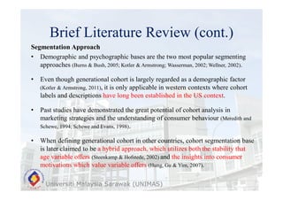 Brief Literature Review (cont.)
Universiti Malaysia Sarawak (UNIMAS)
Segmentation Approach
• Demographic and psychographic bases are the two most popular segmenting
approaches (Burns & Bush, 2005; Kotler & Armstrong; Wasserman, 2002; Wellner, 2002).
• Even though generational cohort is largely regarded as a demographic factor
(Kotler & Armstrong, 2011), it is only applicable in western contexts where cohort
labels and descriptions have long been established in the US context.
• Past studies have demonstrated the great potential of cohort analysis in
marketing strategies and the understanding of consumer behaviour (Meredith and
Schewe, 1994; Schewe and Evans, 1998).
• When defining generational cohort in other countries, cohort segmentation base
is later claimed to be a hybrid approach, which utilizes both the stability that
age variable offers (Steenkamp & Hofstede, 2002) and the insights into consumer
motivations which value variable offers (Hung, Gu & Yim, 2007).
 