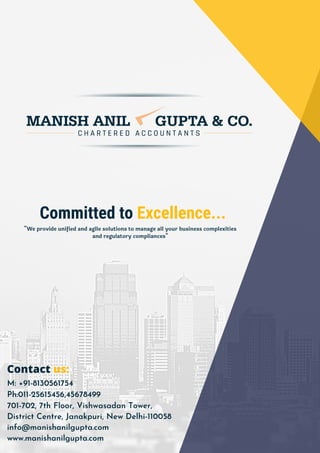 701-702, 7th Floor, Vishwasadan Tower,
District Centre, Janakpuri, New Delhi-110058
info@manishanilgupta.com
www.manishanilgupta.com
Committed to Excellence...
"We provide unified and agile solutions to manage all your business complexities
and regulatory compliances"
Contact us:
M: +91-8130561754
Ph:011-25615456,45678499
 