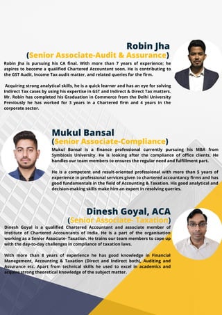 Robin Jha
(Senior Associate-Audit & Assurance)
Robin Jha is pursuing his CA final. With more than 7 years of experience; he
aspires to become a qualified Chartered Accountant soon. He is contributing to
the GST Audit, Income Tax audit matter, and related queries for the firm.
Acquiring strong analytical skills, he is a quick learner and has an eye for solving
Indirect Tax cases by using his expertise in GST and Indirect & Direct Tax matters.
Mr. Robin has completed his Graduation in Commerce from the Delhi University
Previously he has worked for 3 years in a Chartered firm and 4 years in the
corporate sector.
Mukul Bansal
(Senior Associate-Compliance)
Mukul Bansal is a finance professional currently pursuing his MBA from
Symbiosis University. He is looking after the compliance of office clients. He
handles our team members to ensures the regular need and fulfillment part.
He is a competent and result-oriented professional with more than 5 years of
experience in professional services given to chartered accountancy firms and has
good fundamentals in the field of Accounting & Taxation. His good analytical and
decision-making skills make him an expert in resolving queries.
Dinesh Goyal, ACA
(Senior Associate- Taxation)
Dinesh Goyal is a qualified Chartered Accountant and associate member of
Institute of Chartered Accountants of India. He is a part of the organisation
working as a Senior Associate- Taxation. He trains our team members to cope up
with the day-to-day challenges in compliance of taxation laws.
With more than 8 years of experience he has good knowledge in Financial
Management, Accounting & Taxation (Direct and Indirect both), Auditing and
Assurance etc. Apart from technical skills he used to excel in academics and
acquire strong theoretical knowledge of the subject matter.
 