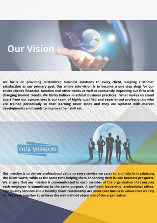 We focus on providing customized business solutions to every client, keeping customer
satisfaction as our primary goal. Our whole sole vision is to become a one stop shop for our
entire client’s financial, taxation and other needs as well as constantly improving our firm with
changing market trends. We firmly believe in ethical business practices. What makes us stand
apart from our competitors is our team of highly qualified and experienced professionals who
are trained periodically so that learning never stops and they are updated with market
developments and trends to improve their skill set.
Our mission is to deliver professional value to every service we cater to and help in maximizing
the client worth, while at the same time helping them enhancing their future business prospects.
We ensure that our mission is communicated to each member of the organization that ensures
each employee is committed to the same purpose. A confident leadership, professional ethics,
high quality services and a healthy client relationship are some core business values that we rely
on. We work together to achieve the well-defined objectives of the organization.
 