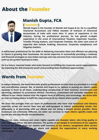 Manish Gupta, FCA
(Founder)
Manish Gupta is the Founder of Manish Anil Gupta & Co. He is a qualified
Chartered Accountant and Fellow member of Institute of Chartered
Accountants of India with more than 11 years of experience in the
industry. During his professional journey, he has gained in-depth
experience in the areas of International Taxation, Expatriate Taxation,
Transfer Pricing matters, and Corporate Taxation. His other core areas of
expertise also include Auditing, Assurance, Corporate compliances and
litigation matters.
A well-known professional for his skills in delivering innovative ideas and efficient tax planning
to clients in growing their businesses. He carries expertise in successfully providing a roadmap
and financial strategies to new Indian startups and new entrants from international borders who
want to set up their business in India.
He is a future- oriented leader who looks forward to fulfilling his Corporate social responsibilities
by imparting the skill among the youth and providing them livelihood opportunities.
In today’s business, the world demands quality professional services that are provided in a timely
and cost-effective manner. We, at Manish Anil Gupta & Co, believe in putting our client’s needs
squarely in front at all times, understanding complexities of their business environment and
advancing solutions in accordance thereof. Consistent, customized and workable solutions are
offered to our clients backed with the highest level of efficiency and technology. We strive with
an ever-increasing desire to fulfil the requirements of our clients where quality counts.
We draw the strength from our team of professionals who have vital functional and industry
expertise across the service lines and are well-equipped to deliver outstanding results. Our
philosophy is of partnering with our clients and not being a distant service provider. Since
businesses are inherently different, we tailor our services to meet client’s specific needs and
banish the ‘one-size-fits-all’ standardization.
We recruit, train, motivate and retain highly capable and sharpest talent, who bring quality in
their work and deliver the best solutions. The quality of our people is cornerstone of our capacity
to serve our clients. From our newest staff members to our seniors, exceptional client service
represents our dedication to go above and beyond the expectations in every working
relationship.
Words from Founder
About the Founder
 