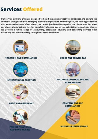 TAXATION AND COMPLIANCES GOODS AND SERVICE TAX
INTERNATIONAL TAXATION ACCOUNTS OUTSOURCING AND
BOOK KEEPING
AUDIT AND ASSURANCE COMPANY AND LLP
COMPLIANCES
BUSINESS REGISTRATIONS
PROJECT FINANCING
AND FUND RAISING
Our service delivery units are designed to help businesses proactively anticipate and endure the
impact of change and meet emerging economic imperatives. Over the years, we have apprehended
that as trusted advisors of our clients, we cannot just be delivering what our clients want but what
our clients should get and this has completely changed our service orientation towards our clients.
We provide a whole range of accounting, assurance, advisory and consulting services both
nationally and internationally through our service divisions.
Services Offered
 