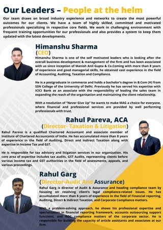 Rahul Garg
(Director-Audit And Assurance)
Rahul Garg is director of Audit & Assurance and heading compliance team by
focusing on resolving client’s legal compliance-related issues. He has
accumulated more than 8 years of experience in the field of Financial reporting,
Auditing, Direct & Indirect Taxation, and Corporate Compliance matters.
With a problem-solving approach, he shows his professional expertise and
specialization in financial reporting framework, accounts outsourcing support
functions, and ROC compliance matters of the corporate sector. He is
responsible for building the capacity of article assistants and associates at our
firm.
Rahul Pareva is a qualified Chartered Accountant and associate member of
Institute of Chartered Accountants of India. He has accumulated more than 8 years
of experience in the field of Auditing, Direct and Indirect Taxation along with
expertise in Income Tax and GST.
He is responsible for tax advisory and litigation services in our organization. His
core area of expertise includes tax audits, GST Audits, representing clients before
various income tax and GST authorities in the field of assessments, appeals, and
various proceedings.
(Director- Taxation & Litigation)
Rahul Pareva, ACA
Himanshu Sharma is one of the self motivated leaders who is looking after the
overall business development & management of the firm and has been associated
with us since inception of Manish Anil Gupta & Co.Coming with more than 8 years
of experience and good managerial skills, he obtained vast experience in the field
of Accounting, Auditing, Taxation and Compliance.
He is a postgraduate in commerce and holds a bachelor's degree in B.Com (H) from
SSN College of the University of Delhi. Previously he has served his expertise with
ICICI Bank as an associate with the responsibility of leading the sales team in
expanding the reach of the organisation and maintaining the client relationship.
With a resolution of “Never Give Up” he wants to make MAG a choice for everyone,
where financial and professional services are provided by well performing
professionals with trust.
(CEO)
Himanshu Sharma
Our Leaders – People at the helm
Our team draws on broad industry experience and networks to create the most powerful
outcomes for our clients. We have a team of highly skilled, committed and motivated
professionals specializing in respective core fields. We work in challenging environment with
frequent training opportunities for our professionals and also provides a system to keep them
updated with the latest developments.
 