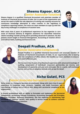 Richa Gulati is a Company Secretary by profession. Along with more than 8 years of
experience in Corporate Laws, Accounts, Taxation, and Audit Functions, she is
contributing to taking care of MCA & ROC along with secretarial compliance at our
organization.
A finance professional with an ability to formulate and implement the Secretarial
Compliances, Accounting Policies/ Procedures, Accounting Standards and Principles,
Taxation Principles, Statutory Enactments. She has expertise in maintaining high
standards of customer service, with quality & service norms to achieve customer
satisfaction and business retention.
Sheenu Kapoor is a qualified Chartered Accountant and associate member of
Institute of Chartered Accountants of India. He is a part of the organization and
serves the need to fulfill the sole objective of training and creating vacuums for
continuous knowledge absorption & value creation in the regulatory &
compliance reporting matters. He trains our team members to cope up with the
day-to-day challenges in compliance of taxation laws.
With more than 8 years of professional experience he has expertise in core
areas of financial advisory & litigation assistance for diversified industries
clients including Transfer pricing and in providing advanced IT solutions. He also
possess sound insight in Financial Management, Accounting & Taxation (Direct
and Indirect both), Auditing and Assurance etc.
Deepali Pradhan, ACA
(Senior Associate-Compliance)
Deepali Pradhan is a qualified Chartered Accountant and associate member of
Institute of Chartered Accountants of India. In our organization, she is looking
after the compliance of office clients. She handles our team members to ensures
and need fulfillment part.
She has more than 8 years of professional experience with advanced knowledge of
auditing, preparation of individual/ corporate/ partnership tax returns, and
development of quarterly and year-end estimates. She is a quick, self-motivated
learner and carries an adaptive attitude with an eye for detail.
Sheenu Kapoor, ACA
(Senior Associate-Taxation)
Richa Gulati, PCS
(Senior Associate-Secretarial Compliance)
 