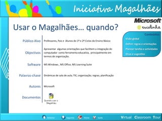 Usar o Magalhães… quando?
                                                                                                         Conteúdos
                                                                                        Visão global
   Público Alvo   Professores, Pais e Alunos do 1º e 2º Ciclos do Ensino Básico
                                                                                        Definir regras e orientações
                  Apresentar algumas orientações que facilitem a integração do          Planear tarefas e actividades
    Objectivos    computador como ferramenta educativa, principalmente em
                                                                                        Dicas e sugestões
                  termos de organização.


      Software    MS Windows , MS Office, MS Learning Suite



 Palavras-chave   Dinâmicas de sala de aula; TIC; organização; regras; planificação



       Autores    Microsoft



  Documentos




                     Anterior         Seguinte         Home         Saída             Virtual Classroom Tour
 
