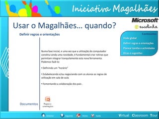 Usar o Magalhães… quando?
 Definir regras e orientações                                                                      Conteúdos
                                                                                  Visão global
                                                                                  Definir regras e orientações
                                                                                  Planear tarefas e actividades
                Numa fase inicial, e uma vez que a utilização do computador
                                                                                  Dicas e sugestões
                constitui ainda uma novidade, é fundamental criar rotinas que
                permitam integrar tranquilamente esta nova ferramenta.
                Podemos fazê-lo:

                • Definindo um “horário”

                • Estabelecendo e/ou negociando com os alunos as regras de
                utilização em sala de aula.

                • Fomentando a colaboração dos pais .




 Documentos


                    Anterior         Seguinte        Home        Saída          Virtual Classroom Tour
 
