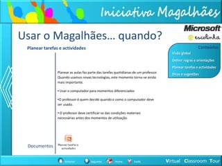 Usar o Magalhães… quando?
 Planear tarefas e actividades                                                                           Conteúdos
                                                                                        Visão global
                                                                                        Definir regras e orientações
                                                                                        Planear tarefas e actividades
                Planear as aulas faz parte das tarefas quotidianas de um professor.     Dicas e sugestões
                Quando usamos novas tecnologias, este momento torna-se ainda
                mais importante.

                • Usar o computador para momentos diferenciados

                •O professor é quem decide quando e como o computador deve
                ser usado.

                • O professor deve certificar-se das condições materiais
                necessárias antes dos momentos de utilização.




 Documentos


                    Anterior          Seguinte        Home         Saída              Virtual Classroom Tour
 
