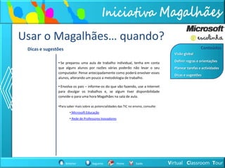 Usar o Magalhães… quando?
 Dicas e sugestões                                                                                         Conteúdos
                                                                                          Visão global

               • Se preparou uma aula de trabalho individual, tenha em conta              Definir regras e orientações
               que alguns alunos por razões várias poderão não levar o seu                Planear tarefas e actividades
               computador. Pense antecipadamente como poderá envolver esses
                                                                                          Dicas e sugestões
               alunos, alterando um pouco a metodologia de trabalho.

               • Envolva os pais – informe-os do que vão fazendo, use a Internet
               para divulgar os trabalhos e, se algum tiver disponibilidade
               convide-o para uma hora Magalhães na sala de aula.

               •Para saber mais sobre as potencialidades das TIC no ensino, consulte:
                        • Microsoft Educação
                        • Rede de Professores Inovadores




                     Anterior          Seguinte            Home       Saída             Virtual Classroom Tour
 