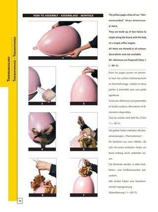 14
1
2
4
7
5
3
6
The yellow pages show all our “ther-
momoulded” three-dimension-
al items.
They are made up of two halves to
staple along the board with the help
of a simple office stapler.
All items are showed in all colours,
decorations and size available.
All references are Fireproof (Class 1
I - M1 F).
Dans les pages jaunes on présen-
te tous nos articles tridimensionnels
en thermoformage, réalisés en deux
parties à assembler avec une petite
agrafeuse.
Toutes les références sont présentées
en toutes couleurs, décorations et di-
mensions disponibles.
Tous les articles sont Anti-feu (Class
1 I – M1 F).
Die gelben Seiten enthalten alle drei-
dimensionalen „Thermoformen“.
Sie bestehen aus zwei Hälften, die
sich mit einem einfachen Tacker am
Rand entlang leicht verbinden las-
sen.
Die Elemente werden in allen Farb-
Dekor- und Größenvarianten prä-
sentiert.
Alle Artikel haben eine feuerhem-
mende Imprägnierung
(Klassifizierung 1 I – M1 F).
HOW TO ASSEMBLY - ASSEMBLAGE - montage
Thermomoulded
Thermoformage-Thermoformen
 