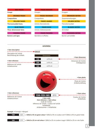 3
158-159-160 013
ø 55 cm158
ø 40 cm159
ø 25 cm160
158 023
160 013
Groups
Compositions
Thermomoulded items
Three-dimensional items
Banners and signs
red pages
orange pages
yellow pages
blue pages
fuchsia pages
Groupes
Compositions
Articles thermoformés
Articles tridimensionnels
Bannières et affiches
pages rouges
pages oranges
pages jaunes
pages bleu
pages fuchsia
Gruppen
Zusammensetzungen
Themoformartikel
3D Artikel
Banner und Schilder
roten seiten
orangen seiten
gelben seiten
blauen seiten
fuchsien seiten
Smiles
Dimensions
• Item description
Description de l’article
Beschreibung des Artikels
• Item reference
Référence de l’article
Artikelnummer
• Item references
Références de l’article
Artikelnummern
• Item dimension
Dimension de l’article
Artikelgroesse
• Item photo
Photo de l’article
Artikelvorstellung
• Item colour
Couleur de l’article
Artikelfarbe
• Item code:
item reference + item colour
Code de l’article:
référence de l’article + couleur de l’article
Artikelkode:
Artikelnummer + Artikelfarbe
Example: • Exemple: • Beispiel:
= SMILE ø 55 cm green colour • SMILE ø 55 cm couleur vert • SMILE ø 55 cm grüne Farbe
= SMILE ø 25 cm red colour • SMILE ø 25 cm couleur rouge • SMILE ø 25 cm rote Farbe
LEGENDA
 