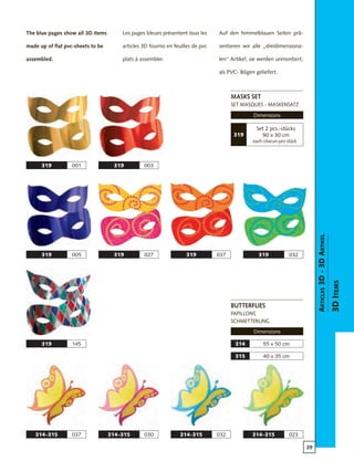 39
314-315 037
55 x 50 cm314
314-315 030 314-315 032 314-315 023
40 x 35 cm315
319 005
319 145
319 001 319 003
319 027 319 037 319 032
Articles3D-3DArtikel
3DItems
masks set
set masques - maskensatz
Dimensions
butterflies
papillons
schmetterling
Dimensions
The blue pages show all 3D items
made up of flat pvc-sheets to be
assembled.
Les pages bleues présentent tous les
articles 3D fournis en feuilles de pvc
plats à assembler.
Auf den himmelblauen Seiten prä-
sentieren wir alle „dreidimensiona-
len“ Artikel; sie werden unmontiert,
als PVC- Bögen geliefert.
Set 2 pcs.-stücks
90 x 30 cm
each-chacun-pro stück
319
 