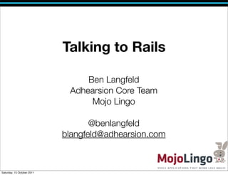 Talking to Rails

                                 Ben Langfeld
                             Adhearsion Core Team
                                  Mojo Lingo

                                   @benlangfeld
                            blangfeld@adhearsion.com



Saturday, 15 October 2011
 