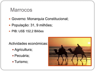 Marrocos
 Governo: Monarquia Constitucional;

 População: 31, 9 milhões;
 PIB: US$ 152,2 Biliões



Actividades económicas:
   Agricultura;

   Pecuária;

   Turismo;
 