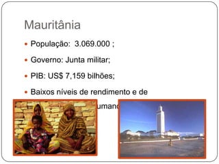 Mauritânia
 População: 3.069.000 ;

 Governo: Junta militar;

 PIB: US$ 7,159 bilhões;

 Baixos níveis de rendimento e de

 desenvolvimento humano.
 