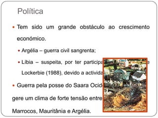 Política
 Tem sido um grande obstáculo ao crescimento

 económico.

   Argélia – guerra civil sangrenta;

   Líbia – suspeita, por ter participado no atentado de

   Lockerbie (1988), devido a actividades terroristas;

 Guerra pela posse do Saara Ocidental

gere um clima de forte tensão entre

Marrocos, Mauritânia e Argélia.
 