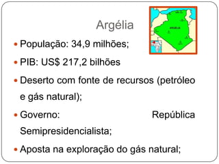 Argélia
 População: 34,9 milhões;

 PIB: US$ 217,2 bilhões

 Deserto com fonte de recursos (petróleo
 e gás natural);
 Governo:                     República
 Semipresidencialista;
 Aposta na exploração do gás natural;
 