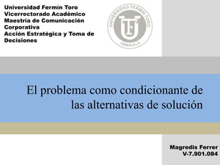 El problema como condicionante de
las alternativas de solución
Magredis Ferrer
V-7.901.084
Universidad Fermín Toro
Vicerrectorado Académico
Maestría de Comunicación
Corporativa
Acción Estratégica y Toma de
Decisiones
 