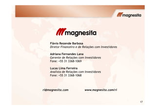 Flávio Rezende Barbosa
Diretor Financeiro e de Relações com Investidores
Adriana Fernandes Lana
17
Adriana Fernandes Lana
Gerente de Relações com Investidores
Fone: +55 31 3368-1069
Lucas Lima Ferreira
Analista de Relações com Investidores
Fone: +55 31 3368-1068
ri@magnesita.com www.magnesita.com/ri
 